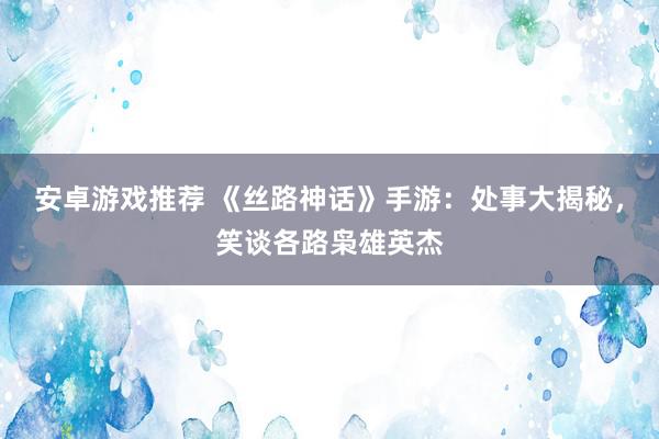 安卓游戏推荐 《丝路神话》手游：处事大揭秘，笑谈各路枭雄英杰