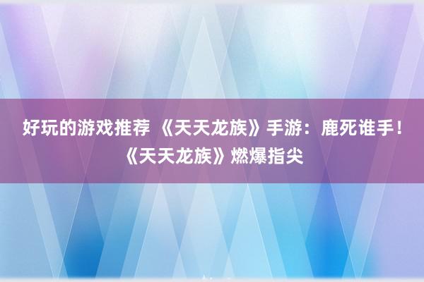 好玩的游戏推荐 《天天龙族》手游：鹿死谁手！《天天龙族》燃爆指尖