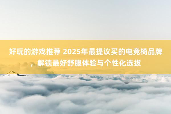 好玩的游戏推荐 2025年最提议买的电竞椅品牌，解锁最好舒服体验与个性化选拔