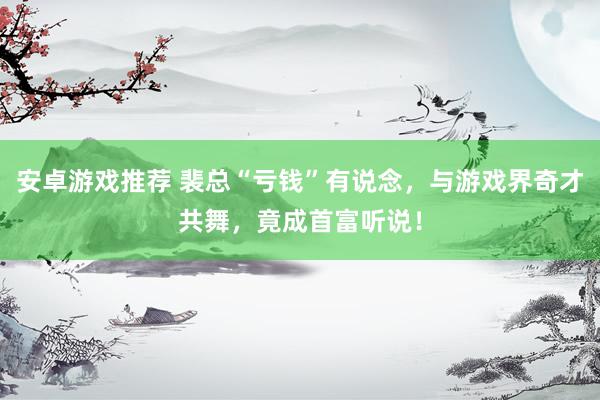 安卓游戏推荐 裴总“亏钱”有说念，与游戏界奇才共舞，竟成首富听说！