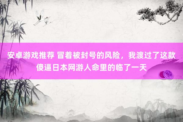 安卓游戏推荐 冒着被封号的风险，我渡过了这款傻逼日本网游人命里的临了一天