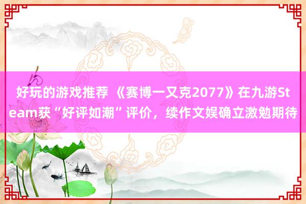 好玩的游戏推荐 《赛博一又克2077》在九游Steam获“好评如潮”评价，续作文娱确立激勉期待