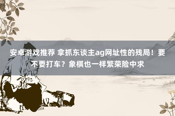 安卓游戏推荐 拿抓东谈主ag网址性的残局！要不要打车？象棋也一样繁荣险中求