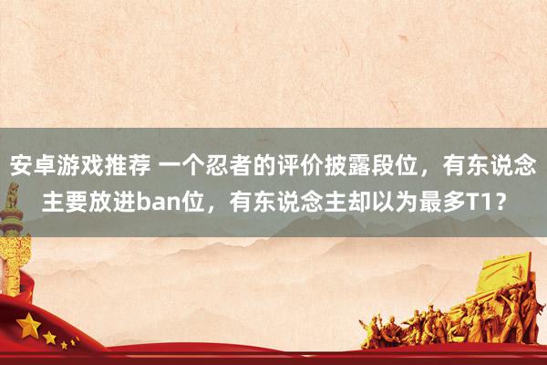 安卓游戏推荐 一个忍者的评价披露段位，有东说念主要放进ban位，有东说念主却以为最多T1？