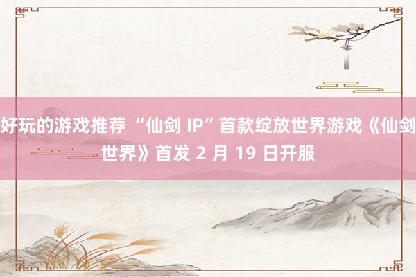 好玩的游戏推荐 “仙剑 IP”首款绽放世界游戏《仙剑世界》首发 2 月 19 日开服