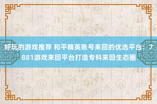 好玩的游戏推荐 和平精英账号来回的优选平台：7881游戏来回平台打造专科来回生态圈