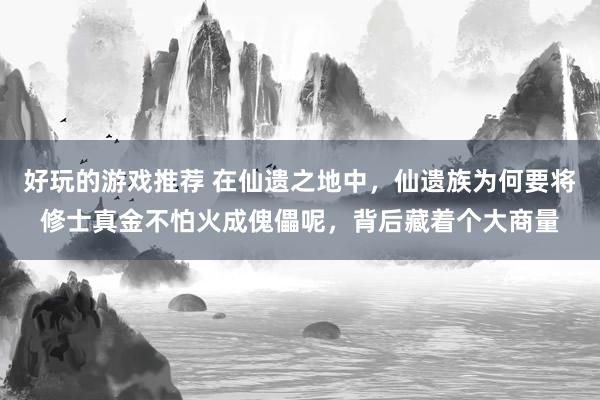 好玩的游戏推荐 在仙遗之地中，仙遗族为何要将修士真金不怕火成傀儡呢，背后藏着个大商量