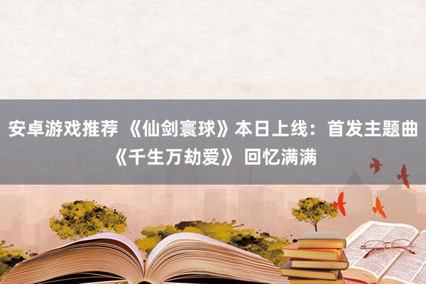 安卓游戏推荐 《仙剑寰球》本日上线：首发主题曲《千生万劫爱》 回忆满满