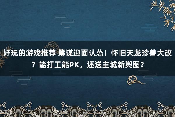 好玩的游戏推荐 筹谋迎面认怂！怀旧天龙珍兽大改？能打工能PK，还送主城新舆图？