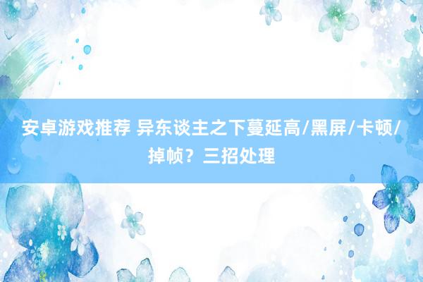 安卓游戏推荐 异东谈主之下蔓延高/黑屏/卡顿/掉帧？三招处理