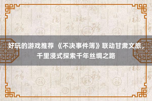 好玩的游戏推荐 《不决事件簿》联动甘肃文旅，千里浸式探索千年丝绸之路