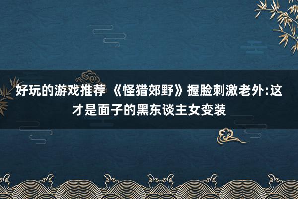 好玩的游戏推荐 《怪猎郊野》握脸刺激老外:这才是面子的黑东谈主女变装