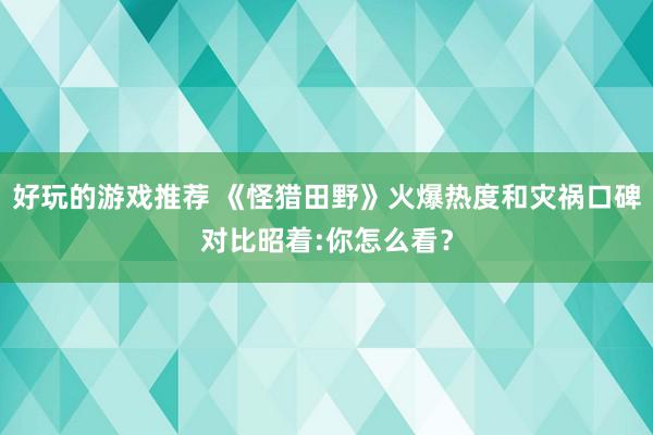 好玩的游戏推荐 《怪猎田野》火爆热度和灾祸口碑对比昭着:你怎么看？