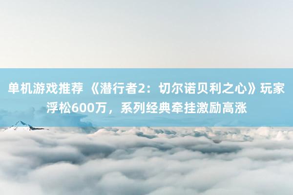 单机游戏推荐 《潜行者2：切尔诺贝利之心》玩家浮松600万，系列经典牵挂激励高涨