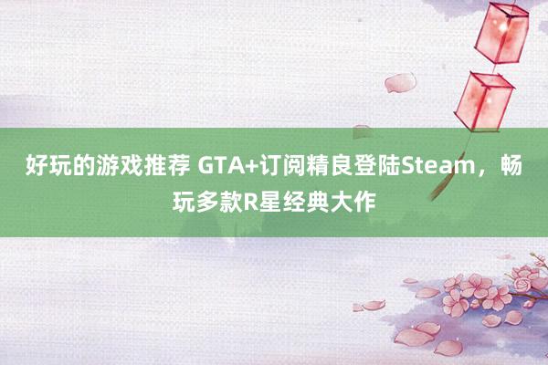 好玩的游戏推荐 GTA+订阅精良登陆Steam，畅玩多款R星经典大作