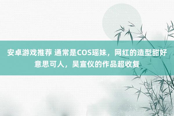 安卓游戏推荐 通常是COS瑶妹，网红的造型甜好意思可人，吴宣仪的作品超收复