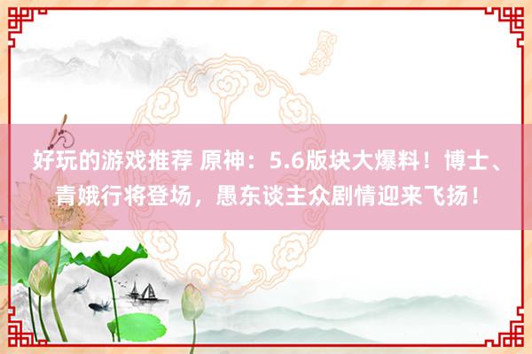 好玩的游戏推荐 原神：5.6版块大爆料！博士、青娥行将登场，愚东谈主众剧情迎来飞扬！