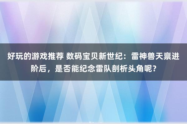 好玩的游戏推荐 数码宝贝新世纪：雷神兽天禀进阶后，是否能纪念雷队剖析头角呢？