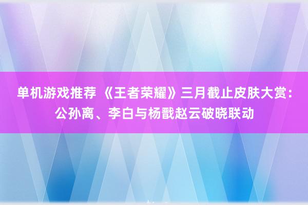 单机游戏推荐 《王者荣耀》三月截止皮肤大赏：公孙离、李白与杨戬赵云破晓联动