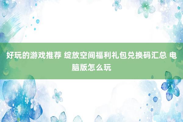 好玩的游戏推荐 绽放空间福利礼包兑换码汇总 电脑版怎么玩