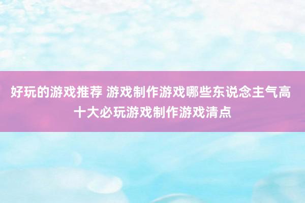 好玩的游戏推荐 游戏制作游戏哪些东说念主气高 十大必玩游戏制作游戏清点